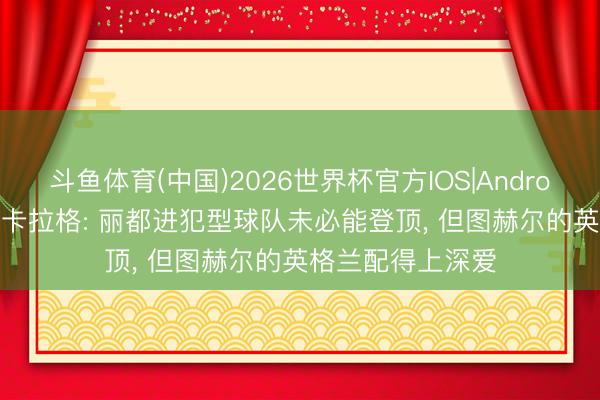斗鱼体育(中国)2026世界杯官方IOS|Android手机app下载 卡拉格: 丽都进犯型球队未必能登顶， 但图赫尔的英格兰配得上深爱