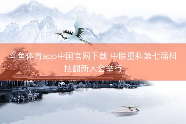 斗鱼体育app中国官网下载 中联重科第七届科技翻新大会举行
