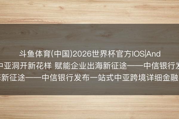 斗鱼体育(中国)2026世界杯官方IOS|Android手机app下载 聚力中亚洞开新花样 赋能企业出海新征途——中信银行发布一站式中亚跨境详细金融办事决策