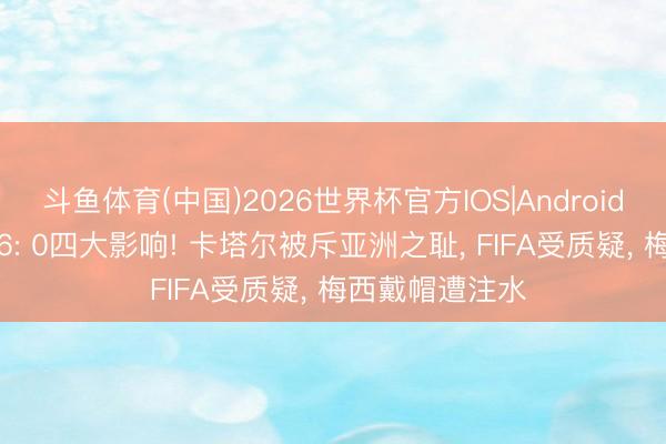 斗鱼体育(中国)2026世界杯官方IOS|Android手机app下载 6: 0四大影响! 卡塔尔被斥亚洲之耻， FIFA受质疑， 梅西戴帽遭注水