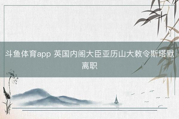 斗鱼体育app 英国内阁大臣亚历山大敕令斯塔默离职