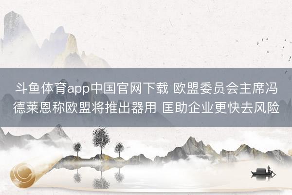 斗鱼体育app中国官网下载 欧盟委员会主席冯德莱恩称欧盟将推出器用 匡助企业更快去风险