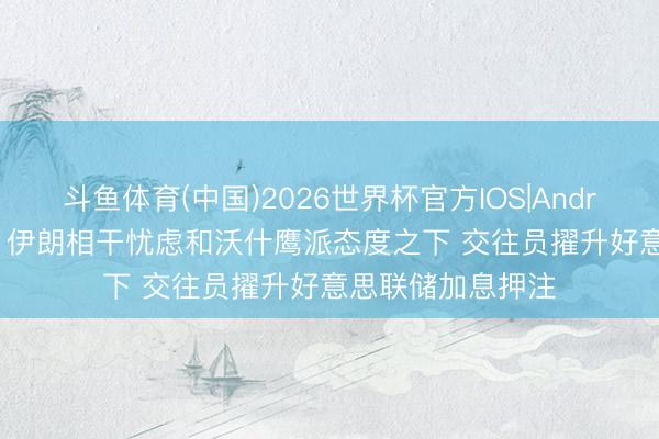 斗鱼体育(中国)2026世界杯官方IOS|Android手机app下载 伊朗相干忧虑和沃什鹰派态度之下 交往员擢升好意思联储加息押注