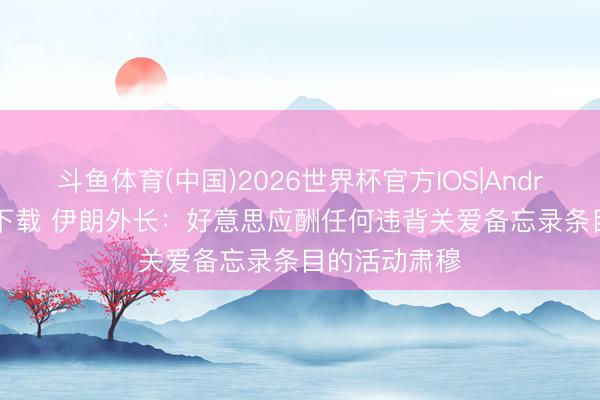 斗鱼体育(中国)2026世界杯官方IOS|Android手机app下载 伊朗外长：好意思应酬任何违背关爱备忘录条目的活动肃穆