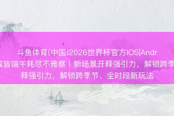 斗鱼体育(中国)2026世界杯官方IOS|Android手机app下载 成皆端午耗尽不雅察｜新场景开释强引力，解锁跨季节、全时段新玩法