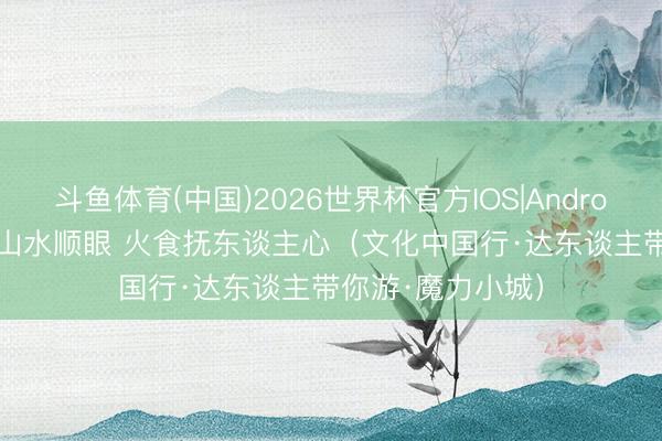 斗鱼体育(中国)2026世界杯官方IOS|Android手机app下载 山水顺眼 火食抚东谈主心(文化中国行·达东谈主带你游·魔力小城)