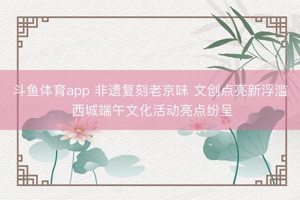 斗鱼体育app 非遗复刻老京味 文创点亮新浮滥 西城端午文化活动亮点纷呈