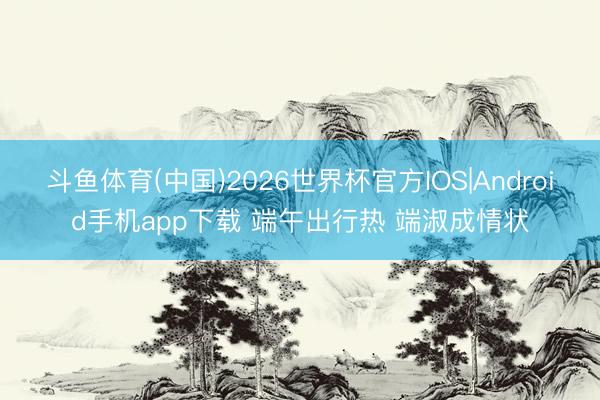 斗鱼体育(中国)2026世界杯官方IOS|Android手机app下载 端午出行热 端淑成情状