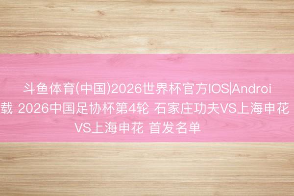 斗鱼体育(中国)2026世界杯官方IOS|Android手机app下载 2026中国足协杯第4轮 石家庄功夫VS上海申花 首发名单 