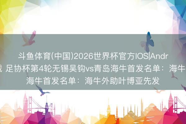 斗鱼体育(中国)2026世界杯官方IOS|Android手机app下载 足协杯第4轮无锡吴钩vs青岛海牛首发名单:海牛外助叶博亚先发