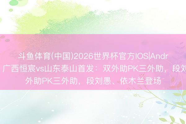 斗鱼体育(中国)2026世界杯官方IOS|Android手机app下载 广西恒宸vs山东泰山首发:双外助PK三外助,段刘愚、依木兰登场