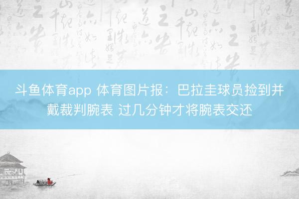 斗鱼体育app 体育图片报:巴拉圭球员捡到并戴裁判腕表 过几分钟才将腕表交还